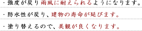 ・強度が戻り雨風に耐えられるようになります。・防水性が戻り、建物の寿命が延びます。・塗り替えるので、美観が良くなります。