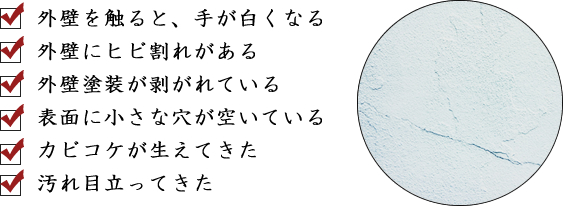 ・外壁を触ると、手が白くなる・外壁にヒビ割れがある・外壁塗装が剥がれている・表面に小さな穴が空いている・カビコケが生えてきた・汚れ目立ってきた