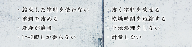 ・約束した塗料を使わない・塗料を薄める・洗浄が適当・1～2回しか塗らない・薄く塗料を乗せる・乾燥時間を短縮する・下地処理をしない・計量しない