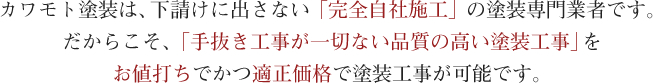 カワモト塗装は、下請けに出さない「完全自社施工」の塗装専門業者です。だからこそ、「手抜き工事が一切ない品質の高い塗装工事」をお値打ちでかつ適正価格で塗装工事が可能です。
