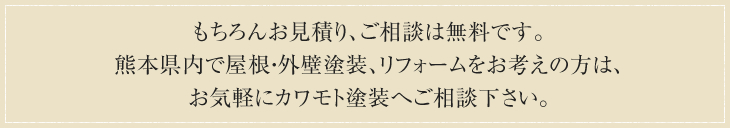 もちろんお見積り、ご相談は無料です。<br /> 熊本県内で屋根・外壁塗装、リフォームをお考えの方は、お気軽にカワモト塗装へご相談下さい。